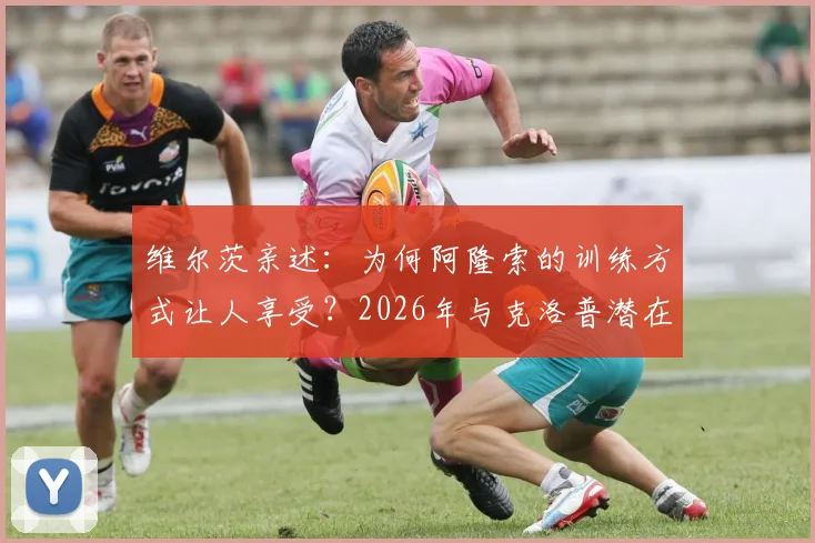 维尔茨亲述:为何阿隆索的训练方式让人享受?2026年与克洛普潜在会面引期待