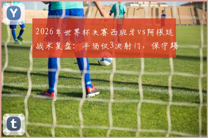 2026年世界杯决赛西班牙vs阿根廷战术复盘：半场仅3次射门，保守踢法创尴尬纪录背后的深层原因