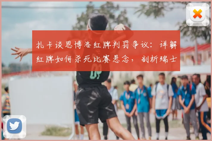 扎卡谈恩博洛红牌判罚争议：详解红牌如何杀死比赛悬念，剖析瑞士2026年本可击败阿根廷的战术机会