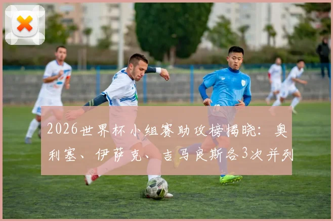 2026世界杯小组赛助攻榜揭晓：奥利塞、伊萨克、吉马良斯各3次并列领跑，附完整助攻数据解析