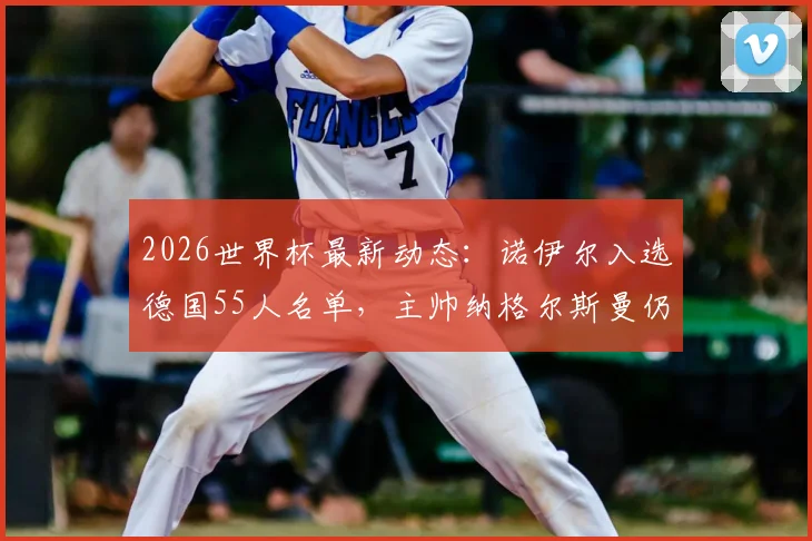 2026世界杯最新动态：诺伊尔入选德国55人名单，主帅纳格尔斯曼仍在评估带老将出征
