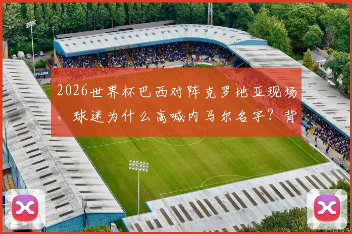 2026世界杯巴西对阵克罗地亚现场，球迷为什么高喊内马尔名字？背后原因与现场实况解析