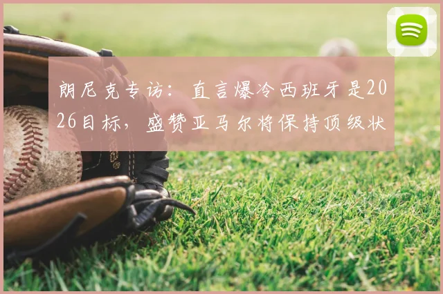 朗尼克专访:直言爆冷西班牙是2026目标,盛赞亚马尔将保持顶级状态十余年