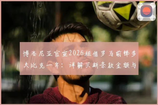 博洛尼亚官宣2026租借罗马前锋多夫比克一年：详解买断条款金额与球员技术特点