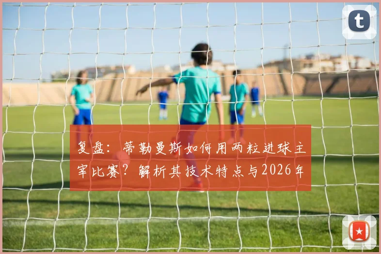 复盘：蒂勒曼斯如何用两粒进球主宰比赛？解析其技术特点与2026年比利时核心价值