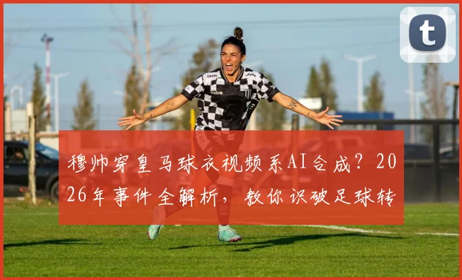 穆帅穿皇马球衣视频系AI合成？2026年事件全解析，教你识破足球转会假新闻