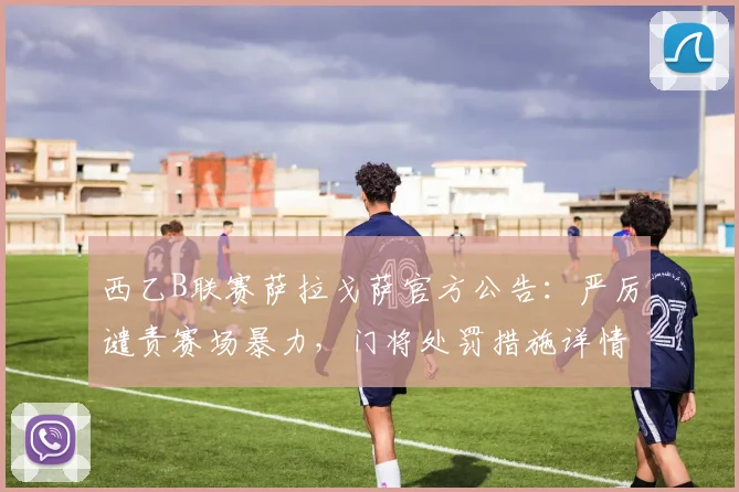西乙B联赛萨拉戈萨官方公告:严厉谴责赛场暴力,门将处罚措施详情曝光,附球迷反应与赛季影响分析