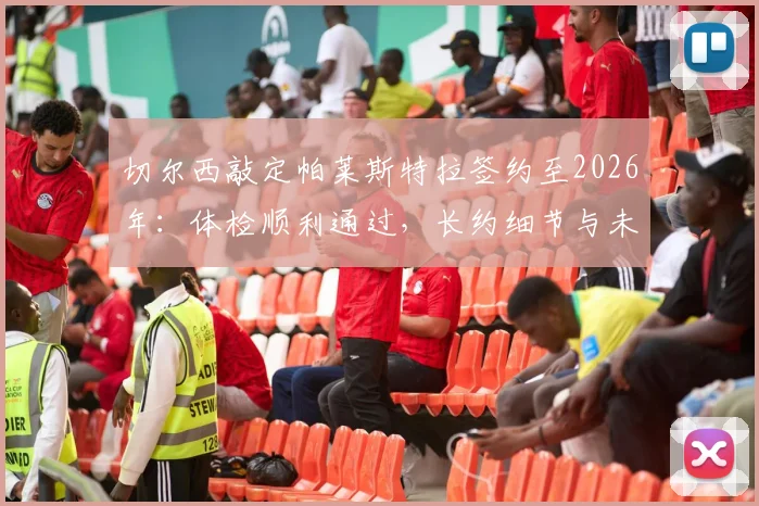 切尔西敲定帕莱斯特拉签约至2026年:体检顺利通过,长约细节与未来规划全解析