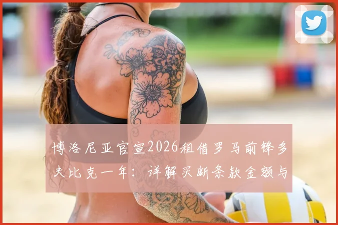 博洛尼亚官宣2026租借罗马前锋多夫比克一年:详解买断条款金额与球员技术特点